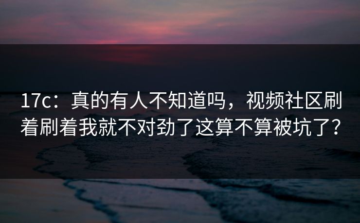 17c：真的有人不知道吗，视频社区刷着刷着我就不对劲了这算不算被坑了？