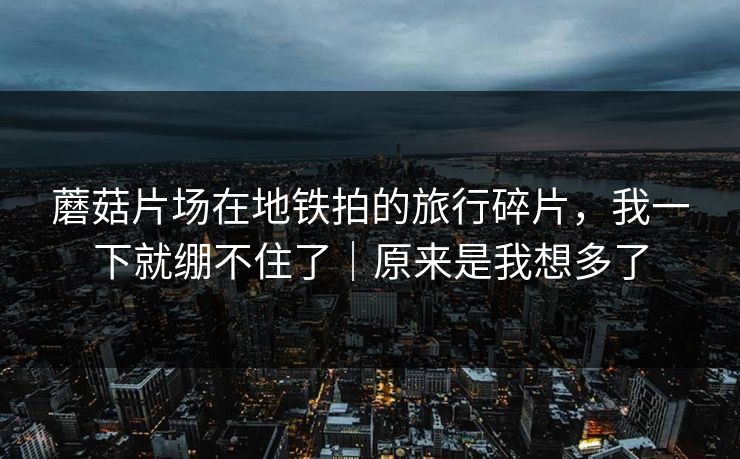 蘑菇片场在地铁拍的旅行碎片，我一下就绷不住了｜原来是我想多了