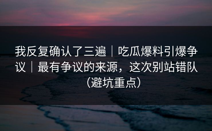 我反复确认了三遍｜吃瓜爆料引爆争议｜最有争议的来源，这次别站错队（避坑重点）