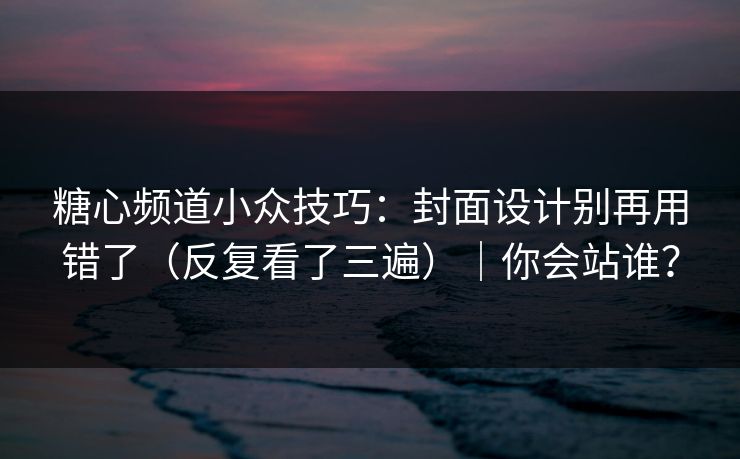 糖心频道小众技巧：封面设计别再用错了（反复看了三遍）｜你会站谁？