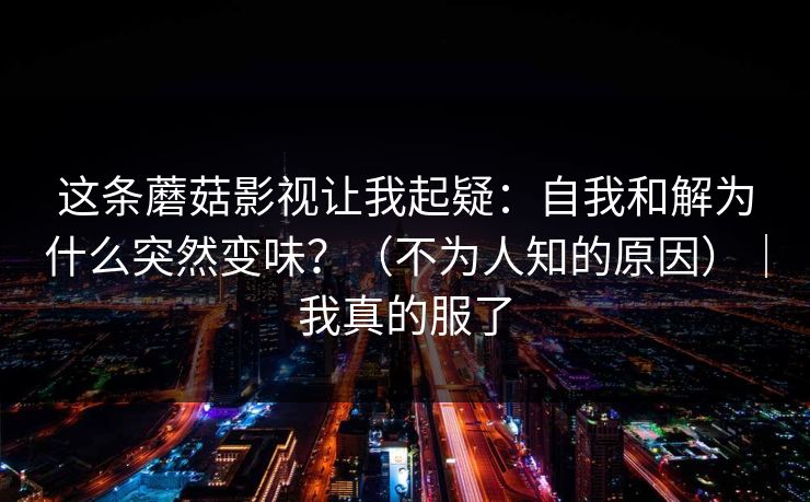 这条蘑菇影视让我起疑：自我和解为什么突然变味？（不为人知的原因）｜我真的服了