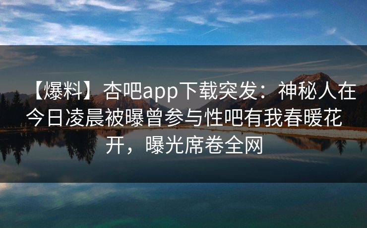 【爆料】杏吧app下载突发：神秘人在今日凌晨被曝曾参与性吧有我春暖花开，曝光席卷全网