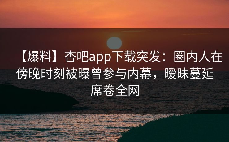 【爆料】杏吧app下载突发：圈内人在傍晚时刻被曝曾参与内幕，暧昧蔓延席卷全网