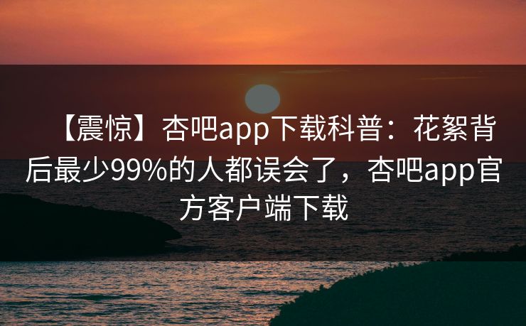 【震惊】杏吧app下载科普：花絮背后最少99%的人都误会了，杏吧app官方客户端下载
