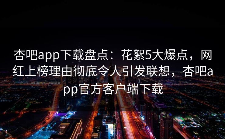 杏吧app下载盘点：花絮5大爆点，网红上榜理由彻底令人引发联想，杏吧app官方客户端下载