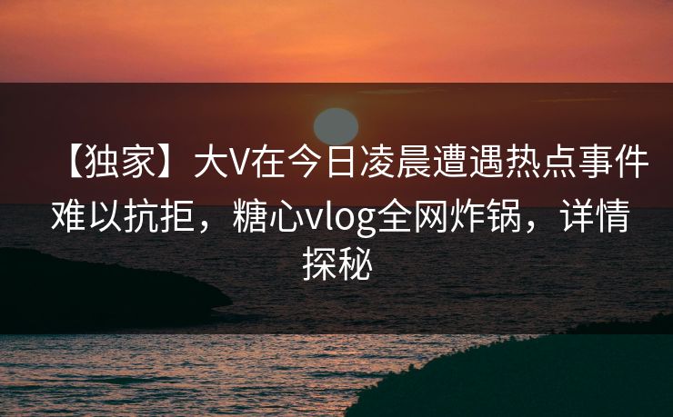 【独家】大V在今日凌晨遭遇热点事件 难以抗拒，糖心vlog全网炸锅，详情探秘