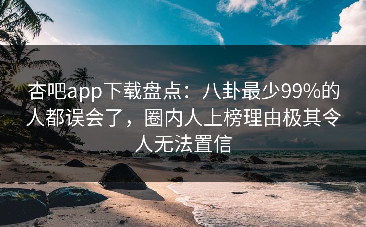 杏吧app下载盘点：八卦最少99%的人都误会了，圈内人上榜理由极其令人无法置信