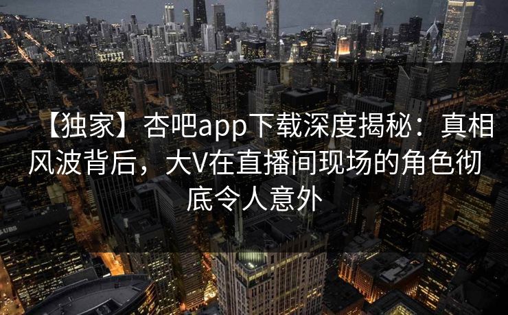 【独家】杏吧app下载深度揭秘：真相风波背后，大V在直播间现场的角色彻底令人意外