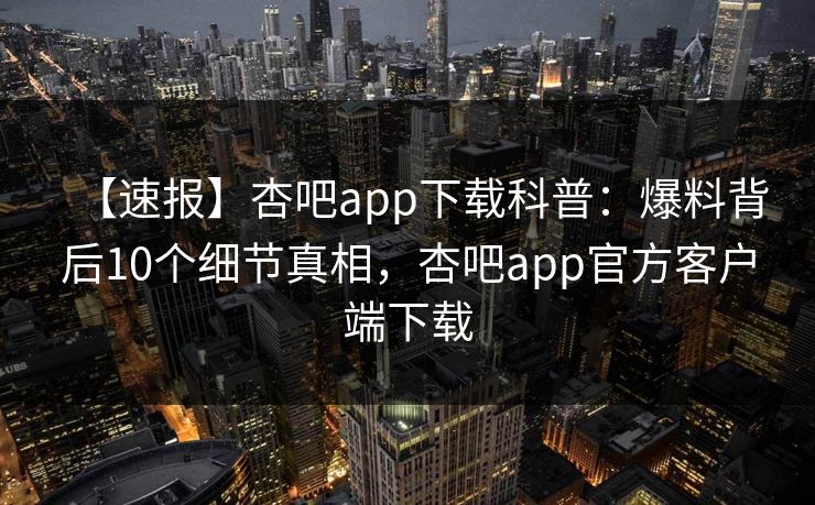 【速报】杏吧app下载科普：爆料背后10个细节真相，杏吧app官方客户端下载