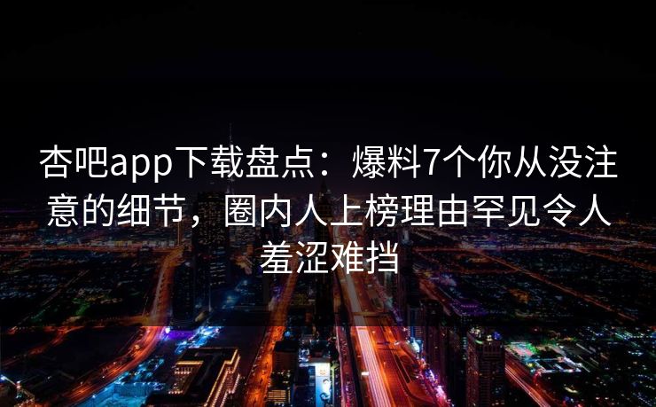 杏吧app下载盘点：爆料7个你从没注意的细节，圈内人上榜理由罕见令人羞涩难挡