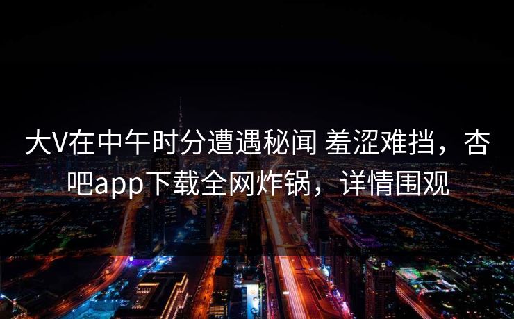 大V在中午时分遭遇秘闻 羞涩难挡，杏吧app下载全网炸锅，详情围观
