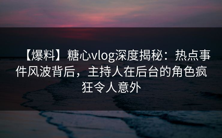 【爆料】糖心vlog深度揭秘：热点事件风波背后，主持人在后台的角色疯狂令人意外