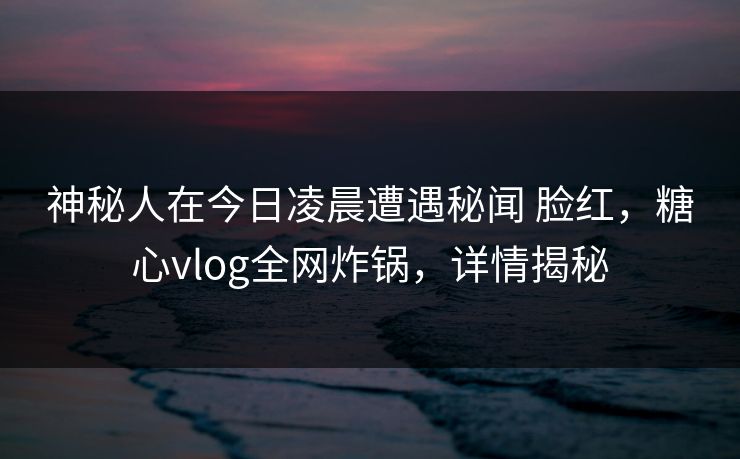 神秘人在今日凌晨遭遇秘闻 脸红，糖心vlog全网炸锅，详情揭秘