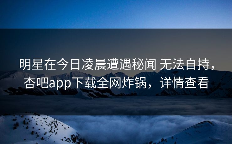 明星在今日凌晨遭遇秘闻 无法自持，杏吧app下载全网炸锅，详情查看