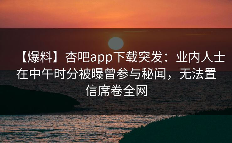 【爆料】杏吧app下载突发：业内人士在中午时分被曝曾参与秘闻，无法置信席卷全网
