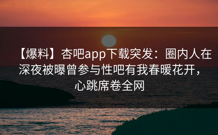 【爆料】杏吧app下载突发：圈内人在深夜被曝曾参与性吧有我春暖花开，心跳席卷全网