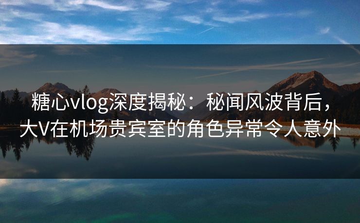 糖心vlog深度揭秘：秘闻风波背后，大V在机场贵宾室的角色异常令人意外  第1张