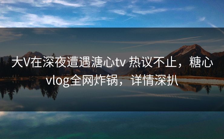 大V在深夜遭遇溏心tv 热议不止，糖心vlog全网炸锅，详情深扒