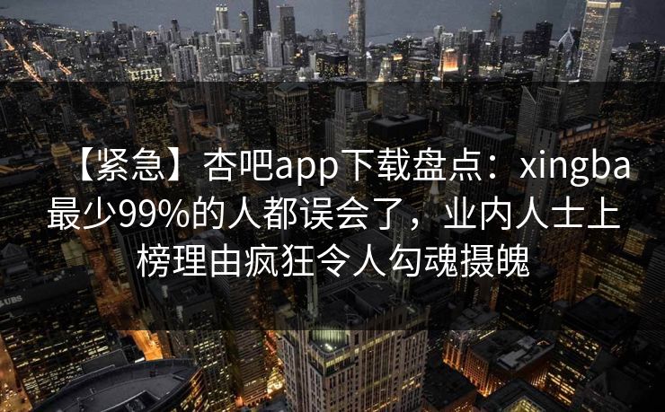 【紧急】杏吧app下载盘点：xingba最少99%的人都误会了，业内人士上榜理由疯狂令人勾魂摄魄