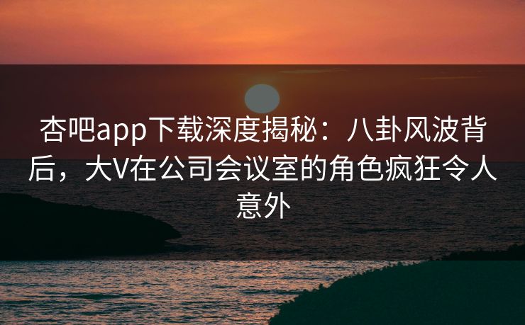 杏吧app下载深度揭秘：八卦风波背后，大V在公司会议室的角色疯狂令人意外