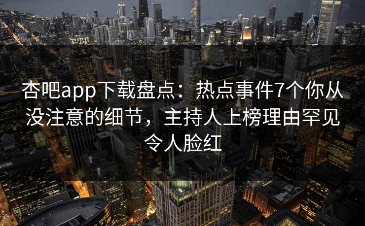 杏吧app下载盘点：热点事件7个你从没注意的细节，主持人上榜理由罕见令人脸红