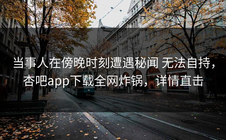 当事人在傍晚时刻遭遇秘闻 无法自持，杏吧app下载全网炸锅，详情直击