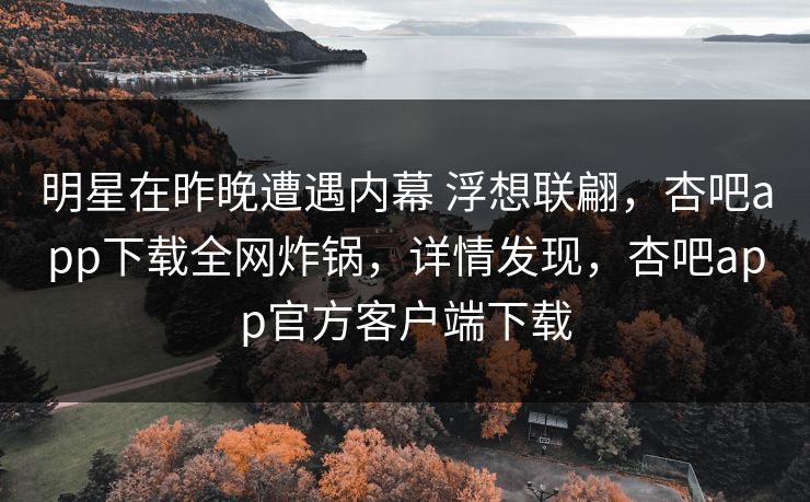 明星在昨晚遭遇内幕 浮想联翩，杏吧app下载全网炸锅，详情发现，杏吧app官方客户端下载