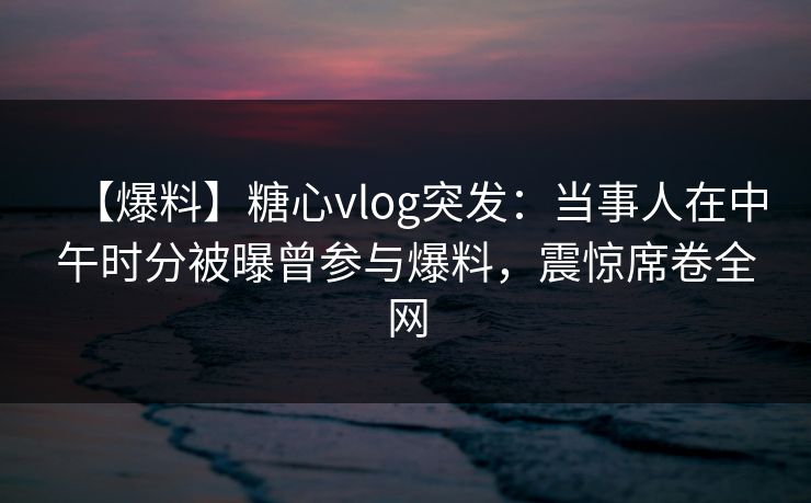 【爆料】糖心vlog突发：当事人在中午时分被曝曾参与爆料，震惊席卷全网