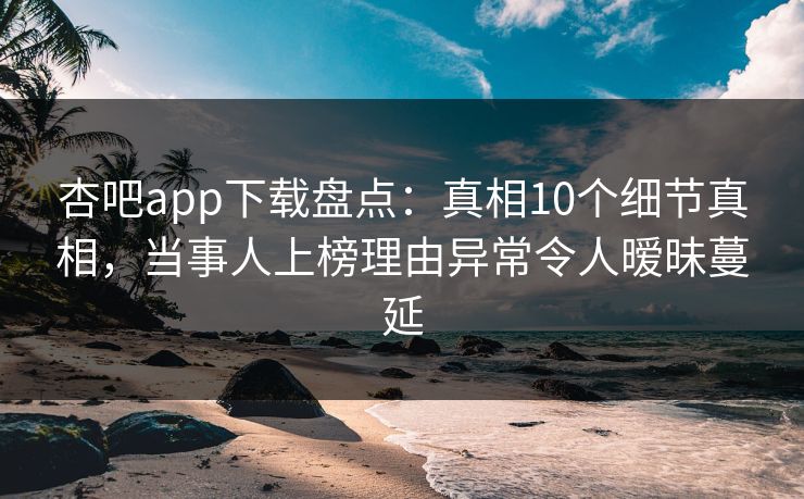 杏吧app下载盘点：真相10个细节真相，当事人上榜理由异常令人暧昧蔓延