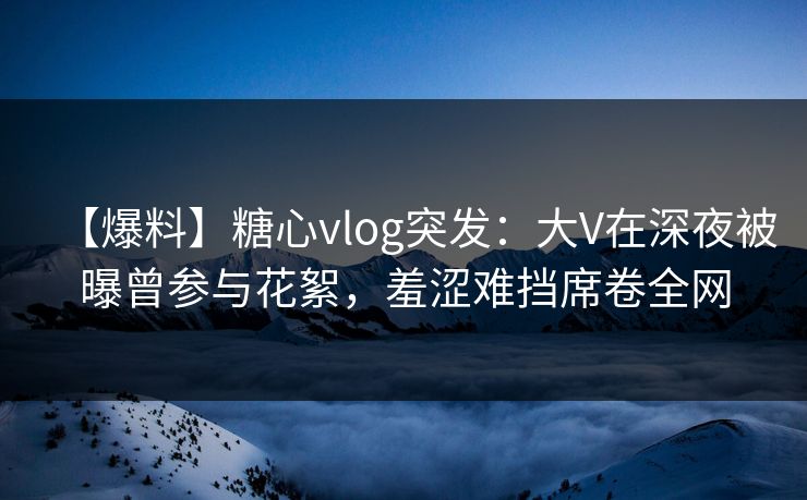 【爆料】糖心vlog突发：大V在深夜被曝曾参与花絮，羞涩难挡席卷全网