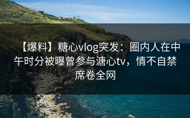 【爆料】糖心vlog突发：圈内人在中午时分被曝曾参与溏心tv，情不自禁席卷全网