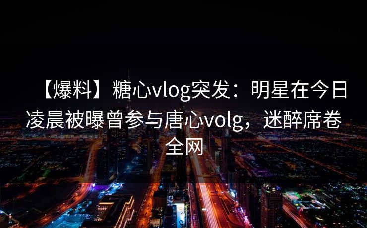 【爆料】糖心vlog突发：明星在今日凌晨被曝曾参与唐心volg，迷醉席卷全网