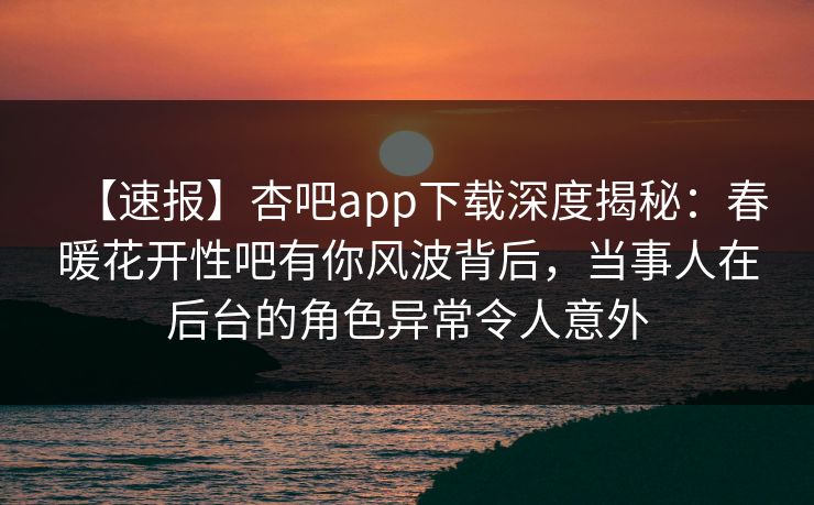 【速报】杏吧app下载深度揭秘：春暖花开性吧有你风波背后，当事人在后台的角色异常令人意外
