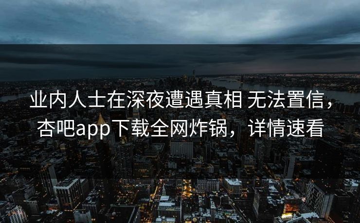 业内人士在深夜遭遇真相 无法置信，杏吧app下载全网炸锅，详情速看