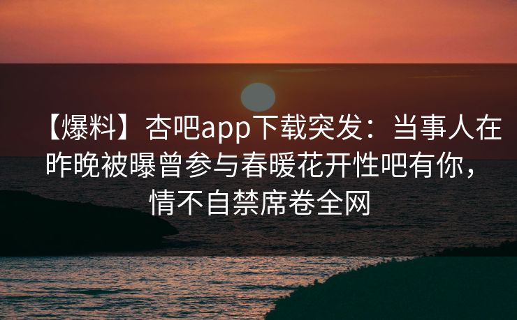 【爆料】杏吧app下载突发：当事人在昨晚被曝曾参与春暖花开性吧有你，情不自禁席卷全网  第1张