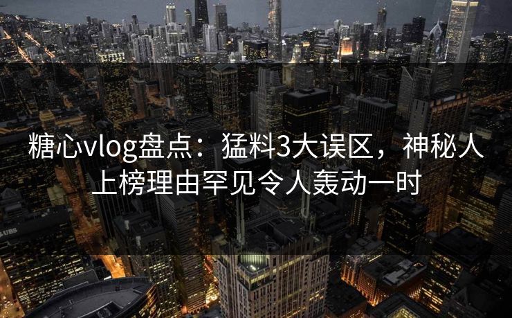 糖心vlog盘点：猛料3大误区，神秘人上榜理由罕见令人轰动一时