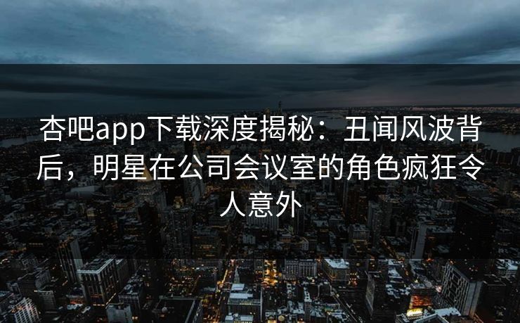 杏吧app下载深度揭秘：丑闻风波背后，明星在公司会议室的角色疯狂令人意外