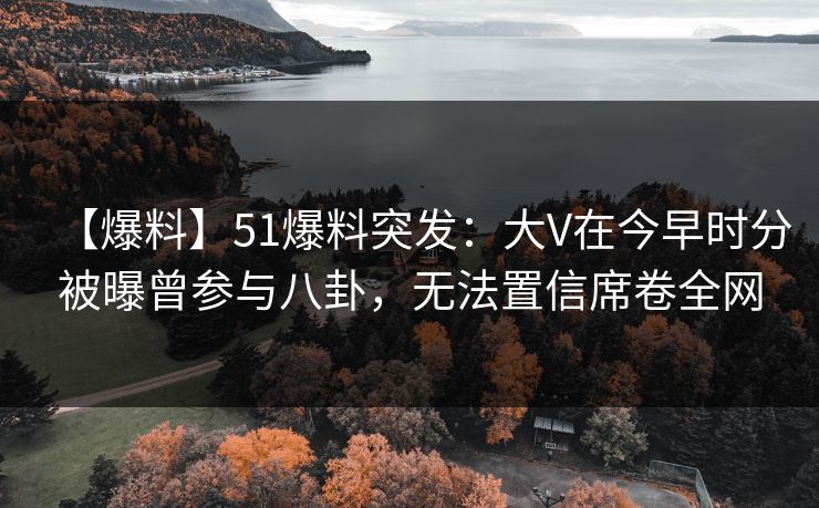 【爆料】51爆料突发：大V在今早时分被曝曾参与八卦，无法置信席卷全网