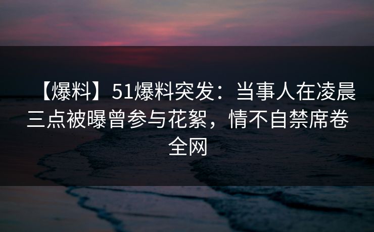 【爆料】51爆料突发：当事人在凌晨三点被曝曾参与花絮，情不自禁席卷全网
