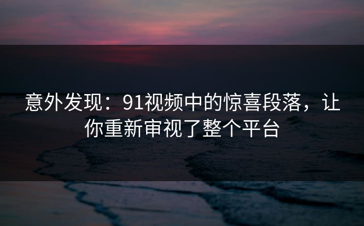 意外发现：91视频中的惊喜段落，让你重新审视了整个平台