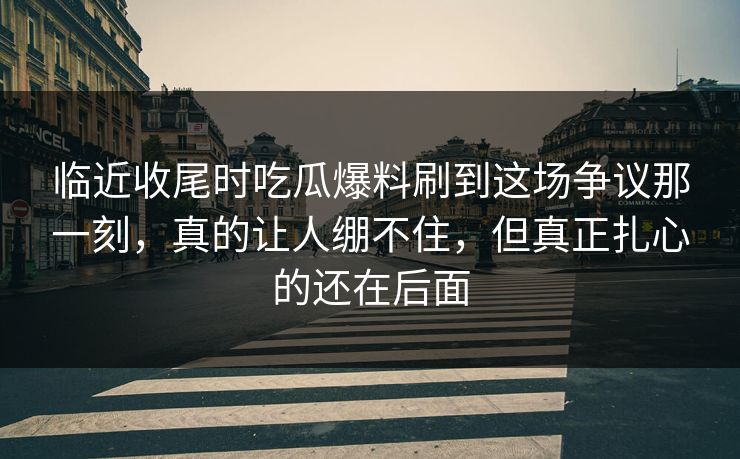 临近收尾时吃瓜爆料刷到这场争议那一刻，真的让人绷不住，但真正扎心的还在后面