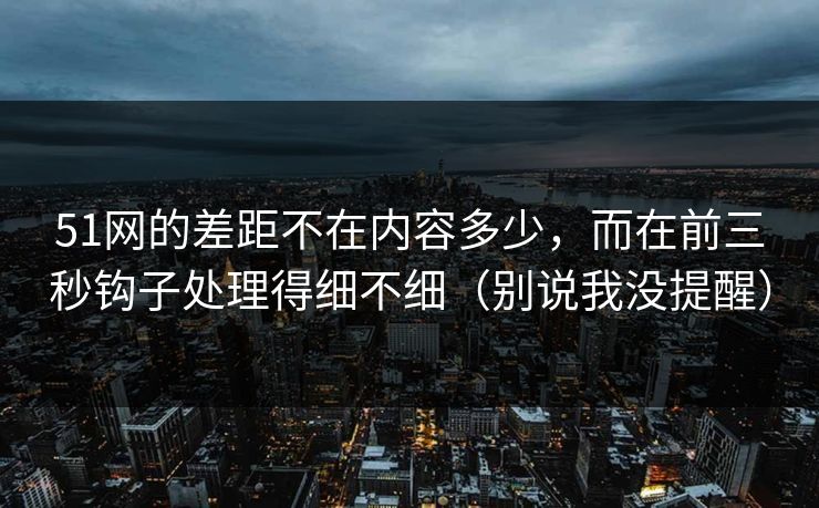 51网的差距不在内容多少，而在前三秒钩子处理得细不细（别说我没提醒）